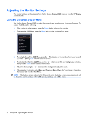 Page 32Adjusting the Monitor Settings
The monitor settings can be adjusted from the On-Screen Display (OSD) menu or from the HP Display
Assistant utility.
Using the On-Screen Display Menu
Use the On-Screen Display (OSD) to adjust the screen image based on your viewing preferences. To
access the OSD, do the following:
1.If the monitor is not already on, press the Power button to turn on the monitor.
2.To access the OSD Menu, press the Menu button on the monitor’s front panel.
3.To navigate through the OSD Menu,...