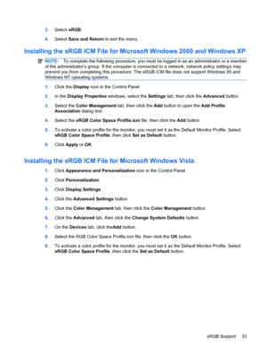 Page 413.Select sRGB.
4.Select Save and Return to exit the menu.
Installing the sRGB ICM File for Microsoft Windows 2000 and Windows XP
NOTE:To complete the following procedure, you must be logged in as an administrator or a member
of the administrator’s group. If the computer is connected to a network, network policy settings may
prevent you from completing this procedure. The sRGB ICM file does not support Windows 95 and
Windows NT operating systems.
1.Click the Display icon in the Control Panel.
2.In the...