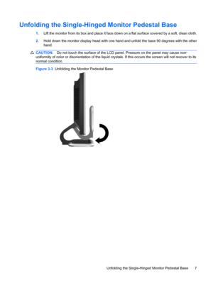 Page 15Unfolding the Single-Hinged Monitor Pedestal Base
1.Lift the monitor from its box and place it face down on a flat surface covered by a soft, clean cloth.
2.Hold down the monitor display head with one hand and unfold the base 90 degrees with the other
hand.
CAUTION:Do not touch the surface of the LCD panel. Pressure on the panel may cause non-
uniformity of color or disorientation of the liquid crystals. If this occurs the screen will not recover to its
normal condition.
Figure 3-3  Unfolding the Monitor...