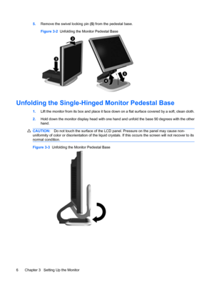 Page 145.Remove the swivel locking pin (5) from the pedestal base.
Figure 3-2  Unfolding the Monitor Pedestal Base
Unfolding the Single-Hinged Monitor Pedestal Base
1.Lift the monitor from its box and place it face down on a flat surface covered by a soft, clean cloth.
2.Hold down the monitor display head with one hand and unfold the base 90 degrees with the other
hand.
CAUTION:Do not touch the surface of the LCD panel. Pressure on the panel may cause non-
uniformity of color or disorientation of the liquid...