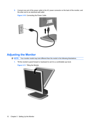 Page 205.Connect one end of the power cable to the AC power connector on the back of the monitor, and
the other end to an electrical wall outlet.
Figure 3-10  Connecting the Power Cable
Adjusting the Monitor
NOTE:Your monitor model may look different than the model in the following illustrations.
1.Tilt the monitors panel forward or backward to set it to a comfortable eye level.
Figure 3-11  Tilting the Monitor
12 Chapter 3   Setting Up the Monitor
 