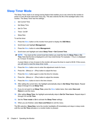 Page 40Sleep Timer Mode
The Sleep Timer mode is an energy-saving feature that enables you to set a time for the monitor to
power on and off at the same time every day. This also extends the life of the backlight bulbs in the
monitor. The Sleep Timer has five settings:
●Set Current Time
●Set Sleep Time
●Set On Time
●Timer: On/Off
●Sleep Now
To set the timer:
1.Press the Menu button on the monitor front panel to display the OSD Menu.
2.Scroll down and highlight Management.
3.Press the Menu button to select...