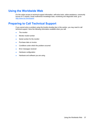 Page 45Using the Worldwide Web
For the online access to technical support information, self-solve tools, online assistance, community
forums of IT experts, broad mutlivendor knowledge base, monitoring and diagnostic tools, go to
http://www.hp.com/support
Preparing to Call Technical Support
If you cannot solve a problem using the trouble shooting tips in this section, you may need to call
technical support. Have the following information available when you call:
●The monitor
●Monitor model number
●Serial number...