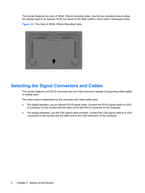 Page 14The monitor features two sets of VESA 100mm mounting holes. Use the top mounting holes to allow
the display head to be lowered 18.05 mm closer to the table surface, when used in landscape mode.
Figure 3-2  Two Sets of VESA 100mm Mounting Holes
Selecting the Signal Connectors and Cables
The monitor features one DVI-D connector and one VGA connector capable of supporting either digital
or analog input.
The video mode is determined by the connector and video cable used.
●For digital operation, use an...