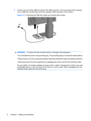 Page 162.Connect one end of the USB hub cable to the USB connector on the rear panel of the computer
or to a USB hub, and the other end to the upstream USB connector on the monitor.
Figure 3-5  Connecting the USB Hub Cable (not included with monitor)
WARNING!To reduce the risk of electric shock or damage to the equipment:
• Do not disable the power cord grounding plug. The grounding plug is an important safety feature.
• Plug the power cord into a grounded (earthed) electrical outlet that is easily accessible...