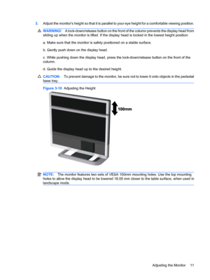 Page 193.Adjust the monitors height so that it is parallel to your eye height for a comfortable viewing position.
WARNING!A lock-down/release button on the front of the column prevents the display head from
sliding up when the monitor is lifted. If the display head is locked in the lowest height position:
a. Make sure that the monitor is safely positioned on a stable surface.
b. Gently push down on the display head.
c. While pushing down the display head, press the lock-down/release button on the front of the...