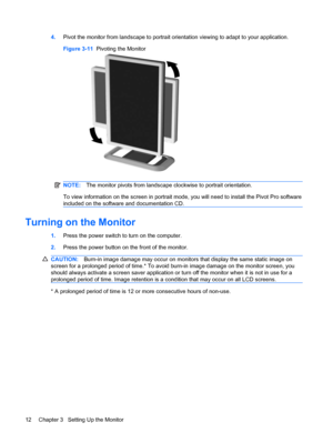 Page 204.Pivot the monitor from landscape to portrait orientation viewing to adapt to your application.
Figure 3-11  Pivoting the Monitor
NOTE:The monitor pivots from landscape clockwise to portrait orientation.
To view information on the screen in portrait mode, you will need to install the Pivot Pro software
included on the software and documentation CD.
Turning on the Monitor
1.Press the power switch to turn on the computer.
2.Press the power button on the front of the monitor.
CAUTION:Burn-in image damage...