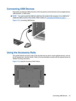 Page 21Connecting USB Devices
The monitor provides two USB connectors on the rear panel to connect devices such as a digital camera,
USB keyboard, or USB mouse.
NOTE:You must connect the USB hub cable from the monitor to the computer or to a USB hub to
enable the USB 2.0 ports on the monitor. Refer to Step 2 in 
Connecting the Monitor on page 7.
Figure 3-12  Connecting USB Devices
Using the Accessory Rails
The monitor features accessory rails on the rear that may be used to mount optional devices, such as
the...