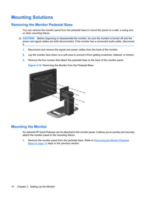 Page 22Mounting Solutions
Removing the Monitor Pedestal Base
You can remove the monitor panel from the pedestal base to mount the panel on a wall, a swing arm,
or other mounting fixture.
CAUTION:Before beginning to disassemble the monitor, be sure the monitor is turned off and the
power and signal cables are both disconnected. If the monitor has a connected audio cable, disconnect
it.
1.Disconnect and remove the signal and power cables from the back of the monitor.
2.Lay the monitor face down on a soft area to...