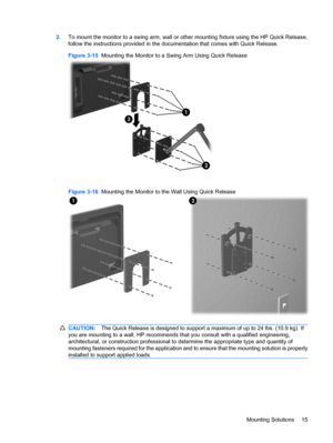 Page 232.To mount the monitor to a swing arm, wall or other mounting fixture using the HP Quick Release,
follow the instructions provided in the documentation that comes with Quick Release.
Figure 3-15  Mounting the Monitor to a Swing Arm Using Quick Release
Figure 3-16  Mounting the Monitor to the Wall Using Quick Release
CAUTION:The Quick Release is designed to support a maximum of up to 24 lbs. (10.9 kg). If
you are mounting to a wall, HP recommends that you consult with a qualified engineering,...