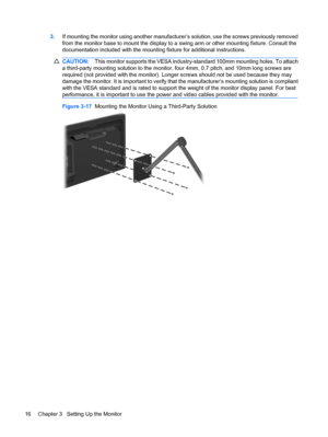 Page 243.If mounting the monitor using another manufacturer’s solution, use the screws previously removed
from the monitor base to mount the display to a swing arm or other mounting fixture. Consult the
documentation included with the mounting fixture for additional instructions.
CAUTION:This monitor supports the VESA industry-standard 100mm mounting holes. To attach
a third-party mounting solution to the monitor, four 4mm, 0.7 pitch, and 10mm long screws are
required (not provided with the monitor). Longer...