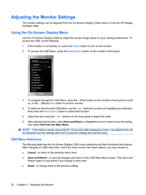 Page 30Adjusting the Monitor Settings
The monitor settings can be adjusted from the On-Screen Display (OSD) menu or from the HP Display
Assistant utility.
Using the On-Screen Display Menu
Use the On-Screen Display (OSD) to adjust the screen image based on your viewing preferences. To
access the OSD, do the following:
1.If the monitor is not already on, press the Power button to turn on the monitor.
2.To access the OSD Menu, press the Menu/Select button on the monitor’s front panel.
3.To navigate through the OSD...