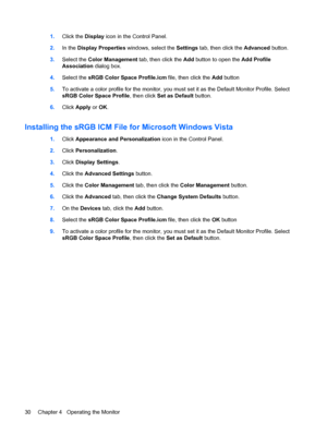 Page 381.Click the Display icon in the Control Panel.
2.In the Display Properties windows, select the Settings tab, then click the Advanced button.
3.Select the Color Management tab, then click the Add button to open the Add Profile
Association dialog box.
4.Select the sRGB Color Space Profile.icm file, then click the Add button
5.To activate a color profile for the monitor, you must set it as the Default Monitor Profile. Select
sRGB Color Space Profile, then click Set as Default button.
6.Click Apply or OK....