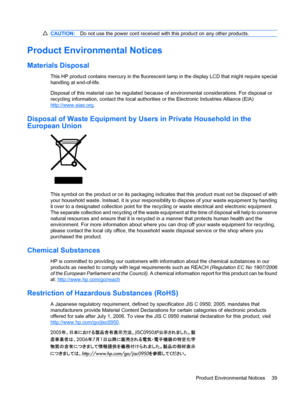 Page 47CAUTION:Do not use the power cord received with this product on any other products.
Product Environmental Notices
Materials Disposal
This HP product contains mercury in the fluorescent lamp in the display LCD that might require special
handling at end-of-life.
Disposal of this material can be regulated because of environmental considerations. For disposal or
recycling information, contact the local authorities or the Electronic Industries Alliance (EIA)
http://www.eiae.org.
Disposal of Waste Equipment by...