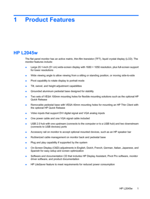 Page 91 Product Features
HP L2045w
The flat panel monitor has an active matrix, thin-film transistor (TFT), liquid crystal display (LCD). The
monitor features include:
●Large 20.1-inch (51 cm) wide-screen display with 1680 × 1050 resolution, plus full-screen support
for lower resolutions
●Wide viewing angle to allow viewing from a sitting or standing position, or moving side-to-side
●Pivot capability to rotate display to portrait mode
●Tilt, swivel, and height adjustment capabilities
●Grounded aluminum...