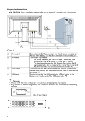 Page 116  Connection instructions 
 CAUTION: Before installation, please make sure to power off the display and the computer. 
 
 
(Figure 3) 
 
○
1 Power cord  Connect one end of the power cord into the AC power connector on 
the rear of the display, and the other end to an electrical wall outlet. 
○2 VGA cable  Connect the signal cable: 
-  For analog operation use the VGA cable. Connect the VGA 
signal cable to the VGA connector on the rear of the PC. 
-  For digital operation use the DVI-D cable. Connect...