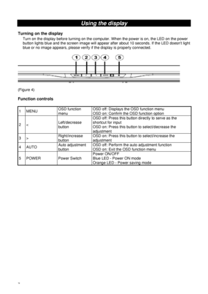 Page 127 
Using the display 
 
Turning on the display 
Turn on the display before turning on the computer. When the power is on, the LED on the power 
button lights blue and the screen image will appear after about 10 seconds. If the LED doesnt light 
blue or no image appears, please verify if the display is properly connected. 
 
 
 
(Figure 4) 
 
Function controls 
 
1 MENU OSD function 
menu OSD off: Displays the OSD function menu 
OSD on: Confirm the OSD function option 
2 < Left/decrease 
button OSD off:...