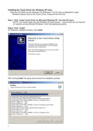 Page 138  Installing the Touch Driver (for Windows XP only) 
Insert the CD-ROM into the Computer CD-ROM drive. The CD menu is displayed (or open 
Windows Explorer and run the Touch_Driver_Setup.exe from the CD).   
 
 
Step 1: Click “Install Touch Driver for Microsoft Windows XP” from the CD menu 
NOTE: The monitor ships only with Windows XP touch drivers.   Touch drivers are not required 
for systems running Microsoft Windows 7 and Vista operating systems. 
 
Step 2: Click “Install” 
On Welcome installation...