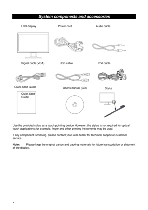 Page 94 
System components and accessories 
 
 
 
 
 
 
 
  
Use the provided stylus as a touch pointing device. However, the stylus is not required for optical 
touch applications; for example, finger and other pointing instruments may be used.    
 
If any component is missing, please contact your local dealer for technical support or customer 
service. 
 
Note:    Please keep the original carton and packing materials for future transportation or shipment 
of the display. 
 LCD display  Power cord  Audio...