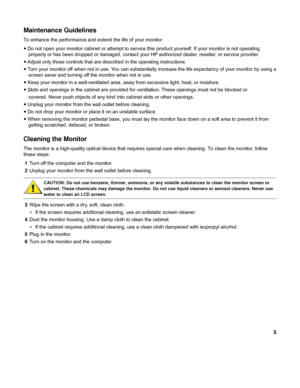 Page 55 
Maintenance Guidelines 
To enhance the performance and extend the life of your monitor: 
y Do not open your monitor cabinet or attempt to service this product yourself. If your monitor is not operating 
properly or has been dropped or damaged, contact your HP authorized dealer, reseller, or service provider. 
y Adjust only those controls that are described in the operating instructions. 
y Turn your monitor off when not in use. You can substantially increase the life expectancy of your monitor by...