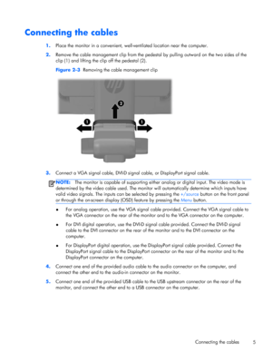 Page 11Connecting the cables
1.Place the monitor in a convenient, well-ventilated location near the computer.
2.Remove the cable management clip from the pedestal by pulling outward on the two sides of the
clip (1) and lifting the clip off the pedestal (2).
Figure 2-3  Removing the cable management clip
3.Connect a VGA signal cable, DVI-D signal cable, or DisplayPort signal cable.
NOTE:The monitor is capable of supporting either analog or digital input. The video mode is
determined by the video cable used. The...