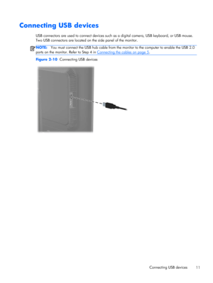 Page 17Connecting USB devices
USB connectors are used to connect devices such as a digital camera, USB keyboard, or USB mouse.
Two USB connectors are located on the side panel of the monitor.
NOTE:You must connect the USB hub cable from the monitor to the computer to enable the USB 2.0
ports on the monitor. Refer to Step 4 in 
Connecting the cables on page 5.
Figure 2-10  Connecting USB devices
Connecting USB devices
11
 