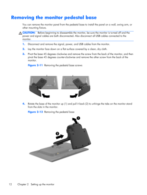 Page 18Removing the monitor pedestal base
You can remove the monitor panel from the pedestal base to install the panel on a wall, swing arm, or
other mounting fixture.
CAUTION:Before beginning to disassemble the monitor, be sure the monitor is turned off and the
power and signal cables are both disconnected. Also disconnect all USB cables connected to the
monitor.
1.Disconnect and remove the signal, power, and USB cables from the monitor.
2.Lay the monitor face down on a flat surface covered by a clean, dry...