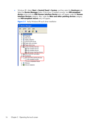 Page 22●Windows XP—Select Start > Control Panel > System, and then select the Hardware tab.
Select the Device Manager button. If the driver is installed correctly, two HID-compliant
device entries and one USB Human Interface Device entry will appear under the Human
Interface Devices category. Also, under the Mice and other pointing devices category,
one HID-compliant mouse entry will appear.
Figure 3-1  Verify Windows XP touch driver installation
16 Chapter 3   Operating the touch screen
 