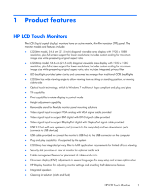 Page 71 Product features
HP LCD Touch Monitors
The LCD (liquid crystal display) monitors have an active matrix, thin-film transistor (TFT) panel. The
monitor models and features include:
●L2206tm model, 54.6 cm (21.5-inch) diagonal viewable area display with 1920 x 1080
resolution, plus full-screen support for lower resolutions; includes custom scaling for maximum
image size while preserving original aspect ratio
●L2206tmp model, 54.6 cm (21.5-inch) diagonal viewable area display with 1920 x 1080
resolution,...