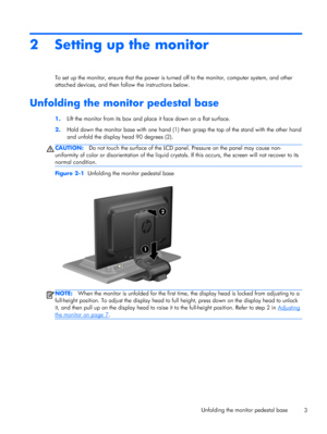 Page 92 Setting up the monitor
To set up the monitor, ensure that the power is turned off to the monitor, computer system, and other
attached devices, and then follow the instructions below.
Unfolding the monitor pedestal base
1.Lift the monitor from its box and place it face down on a flat surface.
2.Hold down the monitor base with one hand (1) then grasp the top of the stand with the other hand
and unfold the display head 90 degrees (2).
CAUTION:Do not touch the surface of the LCD panel. Pressure on the...