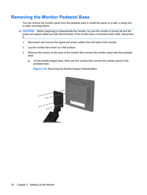 Page 24Removing the Monitor Pedestal Base
You can remove the monitor panel from the pedestal base to install the panel on a wall, a swing arm,
or other mounting fixture.
CAUTION:Before beginning to disassemble the monitor, be sure the monitor is turned off and the
power and signal cables are both disconnected. If the monitor has a connected audio cable, disconnect
it.
1.Disconnect and remove the signal and power cables from the back of the monitor.
2.Lay the monitor face down on a flat surface.
3.Remove the...