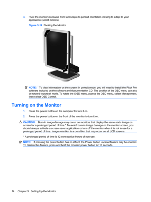 Page 224.Pivot the monitor clockwise from landscape to portrait orientation viewing to adapt to your
application (select models).
Figure 3-14  Pivoting the Monitor
NOTE:To view information on the screen in portrait mode, you will need to install the Pivot Pro
software included on the software and documentation CD. The position of the OSD menu can also
be rotated to portrait mode. To rotate the OSD menu, access the OSD menu, select Management,
then select OSD Control.
Turning on the Monitor
1.Press the power...