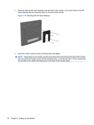 Page 263.Place the optional HP Quick Release onto the back of the monitor. Line up the holes on the HP
Quick Release with the mounting holes on the back of the monitor.
Figure 3-19  Mounting the HP Quick Release
4.Insert four 10mm screws into the mounting holes and tighten.
NOTE:Depending on your model, use the screws that were removed from the back of the monitor
that connected the monitor panel with the pedestal base, or use the four M4 x 10 mm screws that
are provided in the VESA mounting holes on the back...