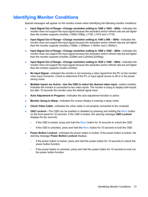 Page 39Identifying Monitor Conditions
Special messages will appear on the monitor screen when identifying the following monitor conditions:
●Input Signal Out of Range—Change resolution setting to 1280 x 1024 – 60Hz—Indicates the
monitor does not support the input signal because the resolution and/or refresh rate are set higher
than the monitor supports (models L1950/L1950g, L1750, L1910 and L1710).
●Input Signal Out of Range—Change resolution setting to 1440 x 900 – 60Hz—Indicates the
monitor does not support...