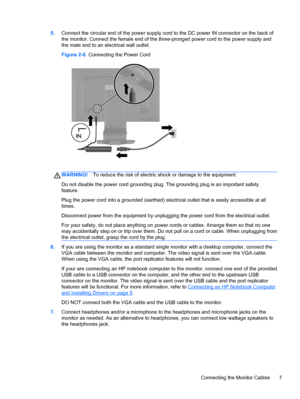 Page 135.Connect the circular end of the power supply cord to the DC power IN connector on the back of
the monitor. Connect the female end of the three-pronged power cord to the power supply and
the male end to an electrical wall outlet.
Figure 2-6  Connecting the Power Cord
WARNING!To reduce the risk of electric shock or damage to the equipment:
Do not disable the power cord grounding plug. The grounding plug is an important safety
feature.
Plug the power cord into a grounded (earthed) electrical outlet that...