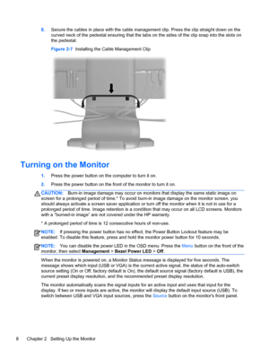 Page 148.Secure the cables in place with the cable management clip. Press the clip straight down on the
curved neck of the pedestal ensuring that the tabs on the sides of the clip snap into the slots on
the pedestal.
Figure 2-7  Installing the Cable Management Clip
Turning on the Monitor
1.Press the power button on the computer to turn it on.
2.Press the power button on the front of the monitor to turn it on.
CAUTION:Burn-in image damage may occur on monitors that display the same static image on
screen for a...