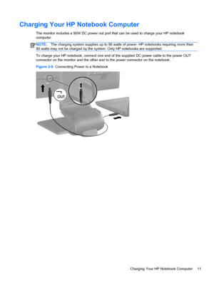 Page 17Charging Your HP Notebook Computer
The monitor includes a 90W DC power out port that can be used to charge your HP notebook
computer.
NOTE:The charging system supplies up to 90 watts of power. HP notebooks requiring more than
90 watts may not be charged by the system. Only HP notebooks are supported.
To charge your HP notebook, connect one end of the supplied DC power cable to the power OUT
connector on the monitor and the other end to the power connector on the notebook.
Figure 2-9  Connecting Power to...