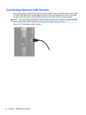 Page 18Connecting Optional USB Devices
The monitor includes a USB 3.0 hub with two external USB 2.0 ports on the rear panel and two USB
3.0 ports on the side panel. Connect USB 2.0 devices, such as a keyboard and mouse, to the USB
2.0 ports on the rear panel. Connect USB 3.0 devices to the USB 3.0 ports on the side panel.
NOTE:You must connect the USB hub cable from the monitor to the computer to enable the USB
ports on the monitor. Refer to Step 6 in 
Connecting the Monitor Cables on page 5.
Figure 2-10...