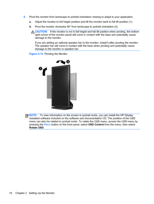 Page 224.Pivot the monitor from landscape to portrait orientation viewing to adapt to your application.
a.Adjust the monitor to full height position and tilt the monitor back to full tilt position (1).
b.Pivot the monitor clockwise 90° from landscape to portrait orientation (2).
CAUTION:If the monitor is not in full height and full tilt position when pivoting, the bottom
right corner of the monitor panel will come in contact with the base and potentially cause
damage to the monitor.
If you are adding an...