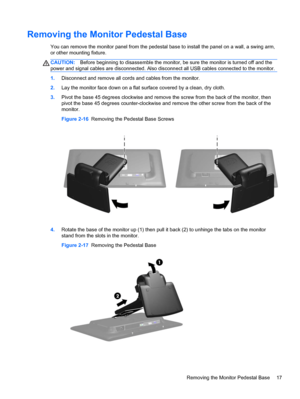 Page 23Removing the Monitor Pedestal Base
You can remove the monitor panel from the pedestal base to install the panel on a wall, a swing arm,
or other mounting fixture.
CAUTION:Before beginning to disassemble the monitor, be sure the monitor is turned off and the
power and signal cables are disconnected. Also disconnect all USB cables connected to the monitor.
1.Disconnect and remove all cords and cables from the monitor.
2.Lay the monitor face down on a flat surface covered by a clean, dry cloth.
3.Pivot the...