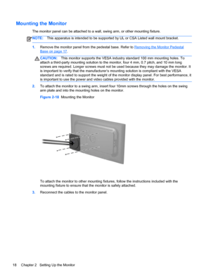 Page 24Mounting the Monitor
The monitor panel can be attached to a wall, swing arm, or other mounting fixture.
NOTE:This apparatus is intended to be supported by UL or CSA Listed wall mount bracket.
1.Remove the monitor panel from the pedestal base. Refer to Removing the Monitor Pedestal
Base on page 17.
CAUTION:This monitor supports the VESA industry standard 100 mm mounting holes. To
attach a third-party mounting solution to the monitor, four 4 mm, 0.7 pitch, and 10 mm long
screws are required. Longer screws...