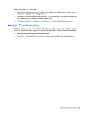 Page 27Before you can set up a video chat:
1.Download an Internet messenger or video phone call program. Make sure the person you are
calling has compatible video-calling software.
2.Enable your webcam as the default video input. This is usually done through the video setup in
the Tools menu in the software program you are using.
3.Send your video call by following the instructions for the video-calling software program.
Webcam Troubleshooting
Problems with the webcam can come from different sources. The...