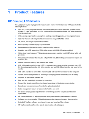 Page 71 Product Features
HP Compaq LCD Monitor
The LCD (liquid crystal display) monitor has an active matrix, thin-film transistor (TFT) panel with the
following features:
●58.4 cm (23-inch) diagonal viewable area display with 1920 x 1080 resolution, plus full-screen
support for lower resolutions; includes custom scaling for maximum image size while preserving
original aspect ratio
●Wide viewing angle to allow viewing from a sitting or standing position, or moving side-to-side
●720p HD Webcam with integrated...