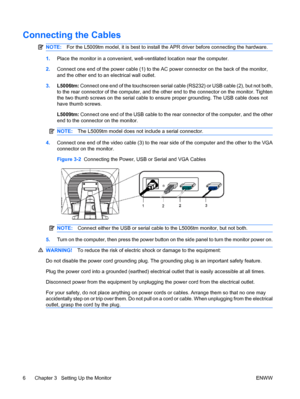 Page 12Connecting the Cables
NOTE:For the L5009tm model, it is best to install the APR driver before connecting the hardware.
1.Place the monitor in a convenient, well-ventilated location near the computer.
2.Connect one end of the power cable (1) to the AC power connector on the back of the monitor,
and the other end to an electrical wall outlet.
3.L5006tm: Connect one end of the touchscreen serial cable (RS232) or USB cable (2), but not both,
to the rear connector of the computer, and the other end to the...