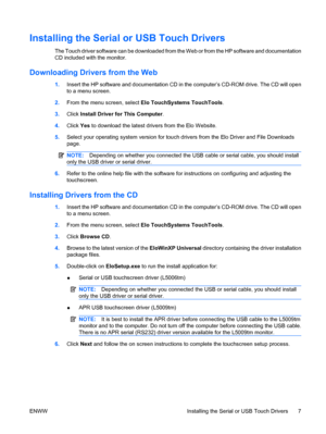 Page 13Installing the Serial or USB Touch Drivers
The Touch driver software can be downloaded from the Web or from the HP software and documentation
CD included with the monitor.
Downloading Drivers from the Web
1.Insert the HP software and documentation CD in the computer’s CD-ROM drive. The CD will open
to a menu screen.
2.From the menu screen, select Elo TouchSystems TouchTools.
3.Click Install Driver for This Computer.
4.Click Yes to download the latest drivers from the Elo Website.
5.Select your operating...