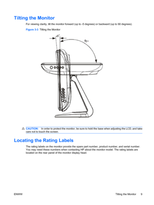 Page 15Tilting the Monitor
For viewing clarity, tilt the monitor forward (up to -5 degrees) or backward (up to 90 degrees).
Figure 3-3  Tilting the Monitor
CAUTION:In order to protect the monitor, be sure to hold the base when adjusting the LCD, and take
care not to touch the screen.
Locating the Rating Labels
The rating labels on the monitor provide the spare part number, product number, and serial number.
You may need these numbers when contacting HP about the monitor model. The rating labels are
located on...