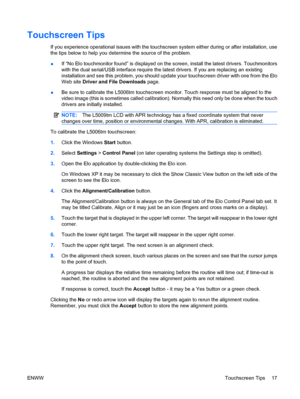 Page 23Touchscreen Tips
If you experience operational issues with the touchscreen system either during or after installation, use
the tips below to help you determine the source of the problem.
●If “No Elo touchmonitor found” is displayed on the screen, install the latest drivers. Touchmonitors
with the dual serial/USB interface require the latest drivers. If you are replacing an existing
installation and see this problem, you should update your touchscreen driver with one from the Elo
Web site Driver and File...