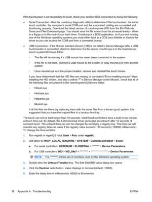 Page 24If the touchscreen is not responding to touch, check your serial or USB connection by doing the following:
●Serial Connection - Run the comdump diagnostic utility to determine if the touchscreen, the serial
touch controller, the computers serial COM port and the associated cabling are connected and
functioning properly. Download the latest version of comdump.exe (7K) from the Elo Web site
Driver and Files Download page. You should save the file where it can be accessed easily - either
to a floppy or to...