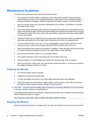 Page 10Maintenance Guidelines
To enhance the performance and extend the life of the monitor:
●Do not open the monitor cabinet or attempt to service this product yourself. Adjust only those
controls that are covered in the operating instructions. If the monitor is not operating properly or
has been dropped or damaged, contact an authorized HP dealer, reseller, or service provider.
●Use only a power source and connection appropriate for this monitor, as indicated on the label/
back plate of the monitor.
●Be sure...