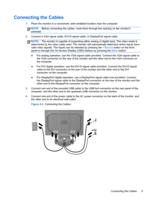 Page 11Connecting the Cables
1.Place the monitor in a convenient, well-ventilated location near the computer.
NOTE:Before connecting the cables, route them through the opening on the monitors
pedestal.
2.Connect a VGA signal cable, DVI-D signal cable, or DisplayPort signal cable.
NOTE:The monitor is capable of supporting either analog or digital input. The video mode is
determined by the video cable used. The monitor will automatically determine which inputs have
valid video signals. The inputs can be selected...